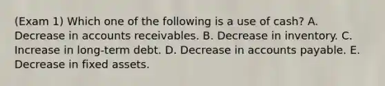 (Exam 1) Which one of the following is a use of cash? A. Decrease in accounts receivables. B. Decrease in inventory. C. Increase in long-term debt. D. Decrease in accounts payable. E. Decrease in fixed assets.