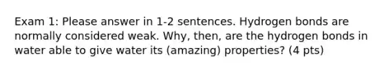 Exam 1: Please answer in 1-2 sentences. Hydrogen bonds are normally considered weak. Why, then, are the hydrogen bonds in water able to give water its (amazing) properties? (4 pts)