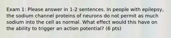 Exam 1: Please answer in 1-2 sentences. In people with epilepsy, the sodium channel proteins of neurons do not permit as much sodium into the cell as normal. What effect would this have on the ability to trigger an action potential? (6 pts)