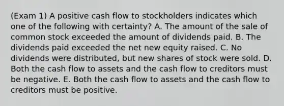 (Exam 1) A positive cash flow to stockholders indicates which one of the following with certainty? A. The amount of the sale of common stock exceeded the amount of dividends paid. B. The dividends paid exceeded the net new equity raised. C. No dividends were distributed, but new shares of stock were sold. D. Both the cash flow to assets and the cash flow to creditors must be negative. E. Both the cash flow to assets and the cash flow to creditors must be positive.