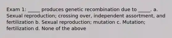 Exam 1: _____ produces genetic recombination due to _____. a. Sexual reproduction; crossing over, independent assortment, and fertilization b. Sexual reproduction; mutation c. Mutation; fertilization d. None of the above