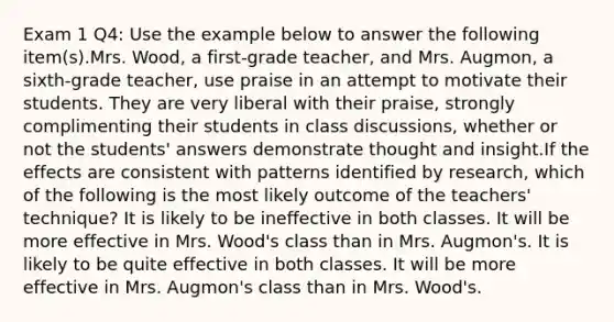 Exam 1 Q4: Use the example below to answer the following item(s).Mrs. Wood, a first-grade teacher, and Mrs. Augmon, a sixth-grade teacher, use praise in an attempt to motivate their students. They are very liberal with their praise, strongly complimenting their students in class discussions, whether or not the students' answers demonstrate thought and insight.If the effects are consistent with patterns identified by research, which of the following is the most likely outcome of the teachers' technique? It is likely to be ineffective in both classes. It will be more effective in Mrs. Wood's class than in Mrs. Augmon's. It is likely to be quite effective in both classes. It will be more effective in Mrs. Augmon's class than in Mrs. Wood's.