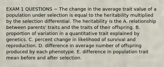 EXAM 1 QUESTIONS ~ The change in the average trait value of a population under selection is equal to the heritability multiplied by the selection differential. The heritability is the A. relationship between parents' traits and the traits of their offspring. B. proportion of variation in a quantitative trait explained by genetics. C. percent change in likelihood of survival and reproduction. D. difference in average number of offspring produced by each phenotype. E. difference in population trait mean before and after selection.