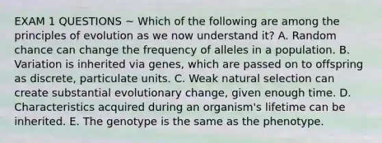 EXAM 1 QUESTIONS ~ Which of the following are among the principles of evolution as we now understand it? A. Random chance can change the frequency of alleles in a population. B. Variation is inherited via genes, which are passed on to offspring as discrete, particulate units. C. Weak natural selection can create substantial evolutionary change, given enough time. D. Characteristics acquired during an organism's lifetime can be inherited. E. The genotype is the same as the phenotype.