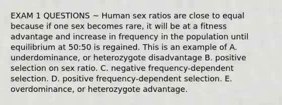 EXAM 1 QUESTIONS ~ Human sex ratios are close to equal because if one sex becomes rare, it will be at a fitness advantage and increase in frequency in the population until equilibrium at 50:50 is regained. This is an example of A. underdominance, or heterozygote disadvantage B. positive selection on sex ratio. C. negative frequency-dependent selection. D. positive frequency-dependent selection. E. overdominance, or heterozygote advantage.