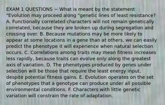 EXAM 1 QUESTIONS ~ What is meant by the statement "Evolution may proceed along "genetic lines of least resistance? A. Functionally correlated characters will not remain genetically correlated, because they are broken up during segregation and crossing over. B. Because mutations may be more likely to appear at some locations in a gene than at others, we can easily predict the phenotype it will experience when natural selection occurs. C. Correlations among traits may mean fitness increases less rapidly, because traits can evolve only along the greatest axis of variation. D. The phenotypes produced by genes under selection will be those that require the least energy input, despite potential fitness gains. E. Evolution operates on the set of phenotypes that a genotype can produce under all possible environmental conditions. F. Characters with little genetic variation will constrain the rate of adaptation.