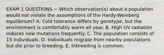 EXAM 1 QUESTIONS ~ Which observation(s) about a population would not violate the assumptions of the Hardy-Weinberg equilibrium? A. Cold tolerance differs by genotype, but the environment is comfortably warm all year. B. High UV radiation induces new mutations frequently. C. The population consists of 15 individuals. D. Individuals migrate from nearby populations but die prior to breeding. E. Inbreeding is common.