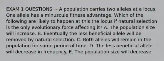 EXAM 1 QUESTIONS ~ A population carries two alleles at a locus. One allele has a minuscule fitness advantage. Which of the following are likely to happen at this the locus if natural selection is the only evolutionary force affecting it? A. The population size will increase. B. Eventually the less beneficial allele will be removed by natural selection. C. Both alleles will remain in the population for some period of time. D. The less beneficial allele will decrease in frequency. E. The population size will decrease.