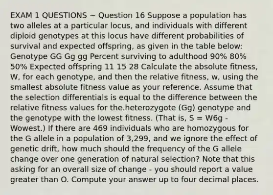 EXAM 1 QUESTIONS ~ Question 16 Suppose a population has two alleles at a particular locus, and individuals with different diploid genotypes at this locus have different probabilities of survival and expected offspring, as given in the table below: Genotype GG Gg gg Percent surviving to adulthood 90% 80% 50% Expected offspring 11 15 28 Calculate the absolute fitness, W, for each genotype, and then the relative fitness, w, using the smallest absolute fitness value as your reference. Assume that the selection differentials is equal to the difference between the relative fitness values for the.heterozygote (Gg) genotype and the genotype with the lowest fitness. (That is, S = W6g - Wowest.) If there are 469 individuals who are homozygous for the G allele in a population of 3,299, and we ignore the effect of genetic drift, how much should the frequency of the G allele change over one generation of natural selection? Note that this asking for an overall size of change - you should report a value greater than O. Compute your answer up to four decimal places.