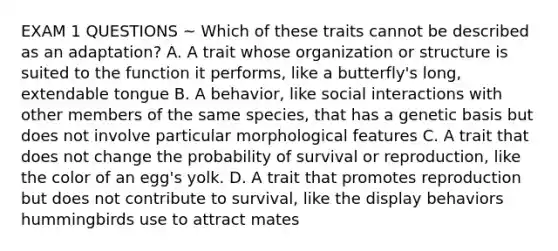 EXAM 1 QUESTIONS ~ Which of these traits cannot be described as an adaptation? A. A trait whose organization or structure is suited to the function it performs, like a butterfly's long, extendable tongue B. A behavior, like social interactions with other members of the same species, that has a genetic basis but does not involve particular morphological features C. A trait that does not change the probability of survival or reproduction, like the color of an egg's yolk. D. A trait that promotes reproduction but does not contribute to survival, like the display behaviors hummingbirds use to attract mates