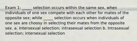 Exam 1: _____ selection occurs within the same sex, when individuals of one sex compete with each other for mates of the opposite sex; while _____ selection occurs when individuals of one sex are choosy in selecting their mates from the opposite sex. a. Intersexual selection; intrasexual selection b. Intrasexual selection; intersexual selection