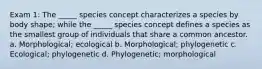 Exam 1: The _____ species concept characterizes a species by body shape; while the _____ species concept defines a species as the smallest group of individuals that share a common ancestor. a. Morphological; ecological b. Morphological; phylogenetic c. Ecological; phylogenetic d. Phylogenetic; morphological