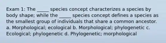 Exam 1: The _____ species concept characterizes a species by body shape; while the _____ species concept defines a species as the smallest group of individuals that share a common ancestor. a. Morphological; ecological b. Morphological; phylogenetic c. Ecological; phylogenetic d. Phylogenetic; morphological