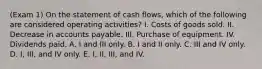 (Exam 1) On the statement of cash flows, which of the following are considered operating activities? I. Costs of goods sold. II. Decrease in accounts payable. III. Purchase of equipment. IV. Dividends paid. A. I and III only. B. I and II only. C. III and IV only. D. I, III, and IV only. E. I, II, III, and IV.