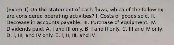 (Exam 1) On the statement of cash flows, which of the following are considered operating activities? I. Costs of goods sold. II. Decrease in accounts payable. III. Purchase of equipment. IV. Dividends paid. A. I and III only. B. I and II only. C. III and IV only. D. I, III, and IV only. E. I, II, III, and IV.