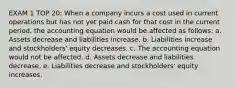 EXAM 1 TOP 20: When a company incurs a cost used in current operations but has not yet paid cash for that cost in the current period, the accounting equation would be affected as follows: a. Assets decrease and liabilities increase. b. Liabilities increase and stockholders' equity decreases. c. The accounting equation would not be affected. d. Assets decrease and liabilities decrease. e. Liabilities decrease and stockholders' equity increases.