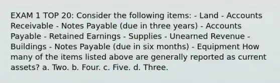 EXAM 1 TOP 20: Consider the following items: - Land - Accounts Receivable - Notes Payable (due in three years) - Accounts Payable - Retained Earnings - Supplies - Unearned Revenue - Buildings - Notes Payable (due in six months) - Equipment How many of the items listed above are generally reported as current assets? a. Two. b. Four. c. Five. d. Three.