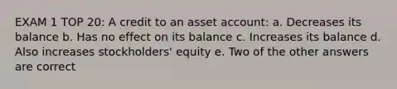 EXAM 1 TOP 20: A credit to an asset account: a. Decreases its balance b. Has no effect on its balance c. Increases its balance d. Also increases stockholders' equity e. Two of the other answers are correct