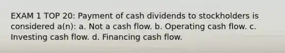 EXAM 1 TOP 20: Payment of cash dividends to stockholders is considered a(n): a. Not a cash flow. b. Operating cash flow. c. Investing cash flow. d. Financing cash flow.