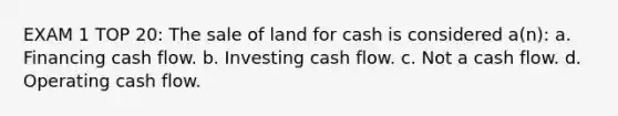 EXAM 1 TOP 20: The sale of land for cash is considered a(n): a. Financing cash flow. b. Investing cash flow. c. Not a cash flow. d. Operating cash flow.