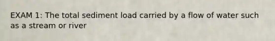 EXAM 1: The total sediment load carried by a flow of water such as a stream or river