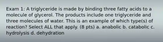 Exam 1: A triglyceride is made by binding three fatty acids to a molecule of glycerol. The products include one triglyceride and three molecules of water. This is an example of which type(s) of reaction? Select ALL that apply. (8 pts) a. anabolic b. catabolic c. hydrolysis d. dehydration