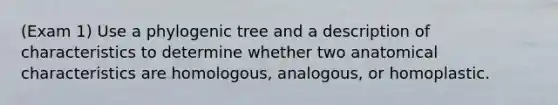 (Exam 1) Use a phylogenic tree and a description of characteristics to determine whether two anatomical characteristics are homologous, analogous, or homoplastic.