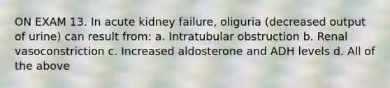 ON EXAM 13. In acute kidney failure, oliguria (decreased output of urine) can result from: a. Intratubular obstruction b. Renal vasoconstriction c. Increased aldosterone and ADH levels d. All of the above