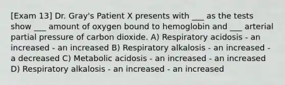 [Exam 13] Dr. Gray's Patient X presents with ___ as the tests show ___ amount of oxygen bound to hemoglobin and ___ arterial partial pressure of carbon dioxide. A) Respiratory acidosis - an increased - an increased B) Respiratory alkalosis - an increased - a decreased C) Metabolic acidosis - an increased - an increased D) Respiratory alkalosis - an increased - an increased