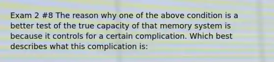 Exam 2 #8 The reason why one of the above condition is a better test of the true capacity of that memory system is because it controls for a certain complication. Which best describes what this complication is: