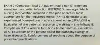 EXAM 2 (Computer Test) 1 A patient had a non-ST-segment-elevation myocardial infarction (NSTEMI) 3 days ago. Which nursing intervention included in the plan of care is most appropriate for the registered nurse (RN) to delegate to an experienced licensed practical/vocational nurse (LPN/LVN)? A. Evaluation of the patient's response to walking in the hallway B. Completion of the referral form for a home health nurse follow-up C. Education of the patient about the pathophysiology of heart disease D. Reinforcement of teaching about the purpose of prescribed medications