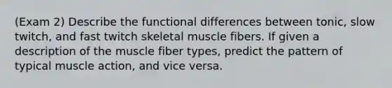 (Exam 2) Describe the functional differences between tonic, slow twitch, and fast twitch skeletal muscle fibers. If given a description of the muscle fiber types, predict the pattern of typical muscle action, and vice versa.