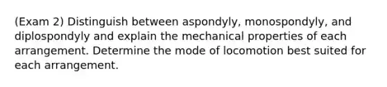 (Exam 2) Distinguish between aspondyly, monospondyly, and diplospondyly and explain the mechanical properties of each arrangement. Determine the mode of locomotion best suited for each arrangement.