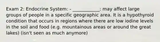 Exam 2: Endocrine System: - ____________: may affect large groups of people in a specific geographic area. It is a hypothyroid condition that occurs in regions where there are low iodine levels in the soil and food (e.g. mountainous areas or around the great lakes) (isn't seen as much anymore)