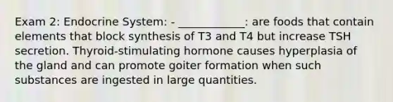 Exam 2: Endocrine System: - ____________: are foods that contain elements that block synthesis of T3 and T4 but increase TSH secretion. Thyroid-stimulating hormone causes hyperplasia of the gland and can promote goiter formation when such substances are ingested in large quantities.