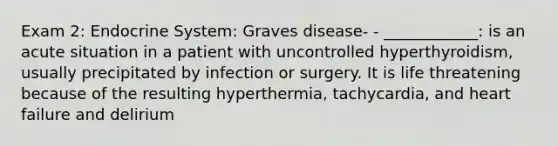 Exam 2: Endocrine System: Graves disease- - ____________: is an acute situation in a patient with uncontrolled hyperthyroidism, usually precipitated by infection or surgery. It is life threatening because of the resulting hyperthermia, tachycardia, and heart failure and delirium