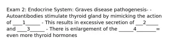 Exam 2: Endocrine System: Graves disease pathogenesis- - Autoantibodies stimulate thyroid gland by mimicking the action of ____1______ - This results in excessive secretion of ___2_____ and ____3______ - There is enlargement of the ______4________= even more thyroid hormones