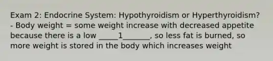 Exam 2: Endocrine System: Hypothyroidism or Hyperthyroidism? - Body weight = some weight increase with decreased appetite because there is a low _____1_______, so less fat is burned, so more weight is stored in the body which increases weight