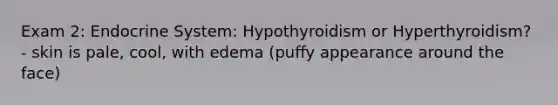 Exam 2: Endocrine System: Hypothyroidism or Hyperthyroidism? - skin is pale, cool, with edema (puffy appearance around the face)