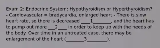 Exam 2: Endocrine System: Hypothyroidism or Hyperthyroidism? - Cardiovascular = bradycardia, enlarged heart - There is slow heart rate, so there is decreased ____1________, and the heart has to pump out more ___2____ in order to keep up with the needs of the body. Over time in an untreated case, there may be enlargement of the heart (________3_________).