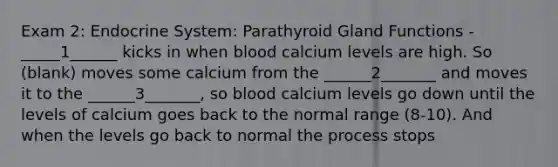 Exam 2: Endocrine System: Parathyroid Gland Functions - _____1______ kicks in when blood calcium levels are high. So (blank) moves some calcium from the ______2_______ and moves it to the ______3_______, so blood calcium levels go down until the levels of calcium goes back to the normal range (8-10). And when the levels go back to normal the process stops