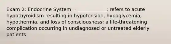 Exam 2: Endocrine System: - ____________: refers to acute hypothyroidism resulting in hypotension, hypoglycemia, hypothermia, and loss of consciousness; a life-threatening complication occurring in undiagnosed or untreated elderly patients