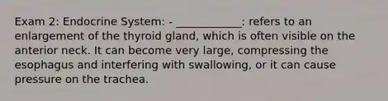 Exam 2: Endocrine System: - ____________: refers to an enlargement of the thyroid gland, which is often visible on the anterior neck. It can become very large, compressing the esophagus and interfering with swallowing, or it can cause pressure on the trachea.