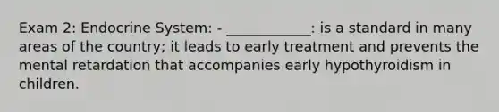 Exam 2: Endocrine System: - ____________: is a standard in many areas of the country; it leads to early treatment and prevents the mental retardation that accompanies early hypothyroidism in children.