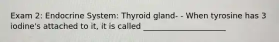 Exam 2: Endocrine System: Thyroid gland- - When tyrosine has 3 iodine's attached to it, it is called _____________________