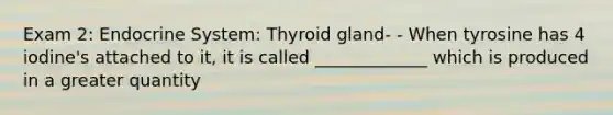 Exam 2: Endocrine System: Thyroid gland- - When tyrosine has 4 iodine's attached to it, it is called _____________ which is produced in a greater quantity