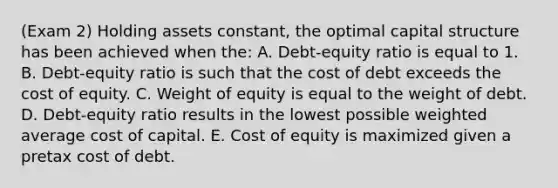 (Exam 2) Holding assets constant, the optimal capital structure has been achieved when the: A. Debt-equity ratio is equal to 1. B. Debt-equity ratio is such that the cost of debt exceeds the cost of equity. C. Weight of equity is equal to the weight of debt. D. Debt-equity ratio results in the lowest possible weighted average cost of capital. E. Cost of equity is maximized given a pretax cost of debt.