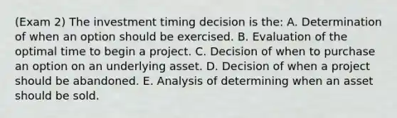 (Exam 2) The investment timing decision is the: A. Determination of when an option should be exercised. B. Evaluation of the optimal time to begin a project. C. Decision of when to purchase an option on an underlying asset. D. Decision of when a project should be abandoned. E. Analysis of determining when an asset should be sold.