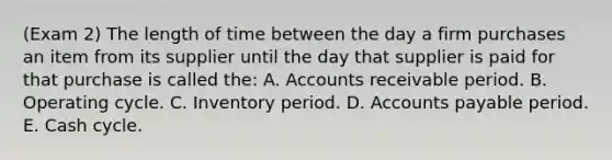 (Exam 2) The length of time between the day a firm purchases an item from its supplier until the day that supplier is paid for that purchase is called the: A. Accounts receivable period. B. Operating cycle. C. Inventory period. D. Accounts payable period. E. Cash cycle.