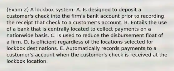 (Exam 2) A lockbox system: A. Is designed to deposit a customer's check into the firm's bank account prior to recording the receipt that check to a customer's account. B. Entails the use of a bank that is centrally located to collect payments on a nationwide basis. C. Is used to reduce the disbursement float of a firm. D. Is efficient regardless of the locations selected for lockbox destinations. E. Automatically records payments to a customer's account when the customer's check is received at the lockbox location.